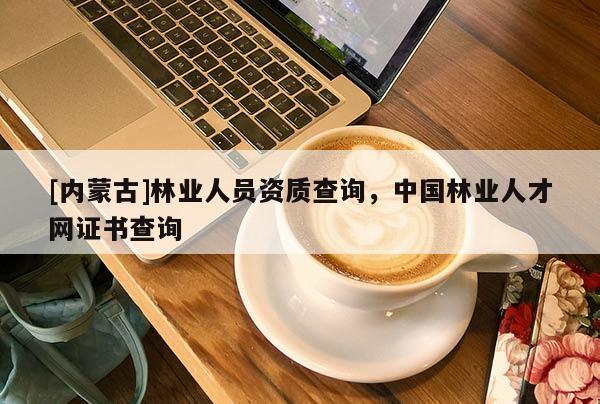 [內(nèi)蒙古]林業(yè)人員資質(zhì)查詢，中國林業(yè)人才網(wǎng)證書查詢