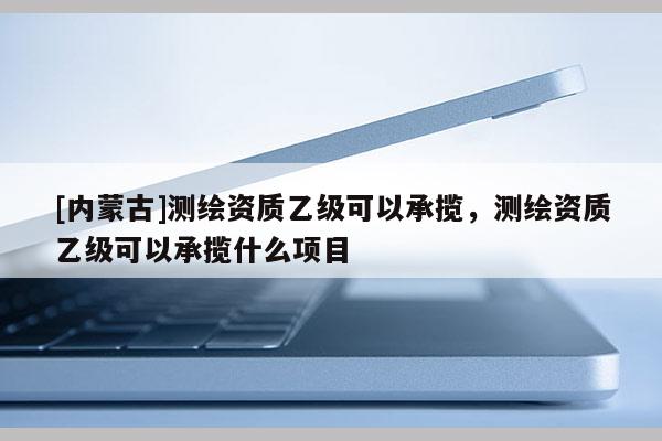 [內(nèi)蒙古]測繪資質(zhì)乙級可以承攬，測繪資質(zhì)乙級可以承攬什么項(xiàng)目