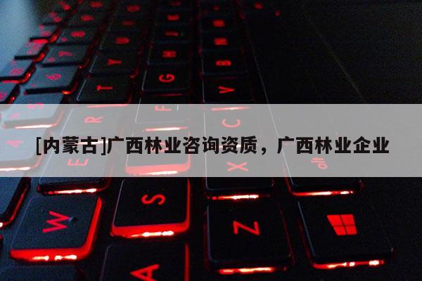 [內(nèi)蒙古]廣西林業(yè)咨詢資質(zhì)，廣西林業(yè)企業(yè)