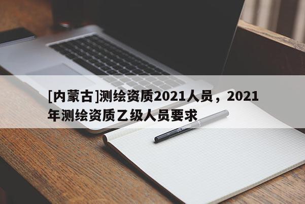 [內(nèi)蒙古]測繪資質(zhì)2021人員，2021年測繪資質(zhì)乙級(jí)人員要求