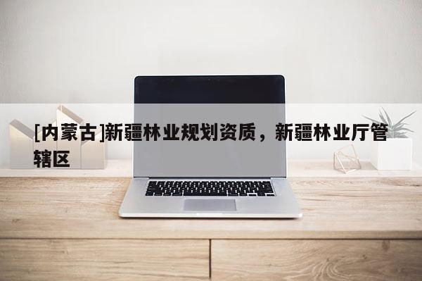 [內(nèi)蒙古]新疆林業(yè)規(guī)劃資質(zhì)，新疆林業(yè)廳管轄區(qū)