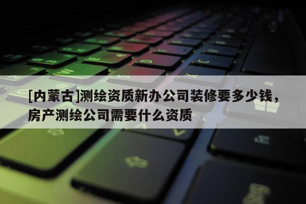 [內(nèi)蒙古]測(cè)繪資質(zhì)新辦公司裝修要多少錢(qián)，房產(chǎn)測(cè)繪公司需要什么資質(zhì)