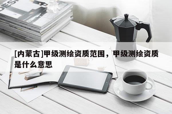 [內(nèi)蒙古]甲級(jí)測(cè)繪資質(zhì)范圍，甲級(jí)測(cè)繪資質(zhì)是什么意思