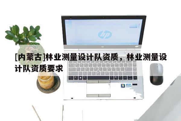 [內(nèi)蒙古]林業(yè)測量設(shè)計隊資質(zhì)，林業(yè)測量設(shè)計隊資質(zhì)要求
