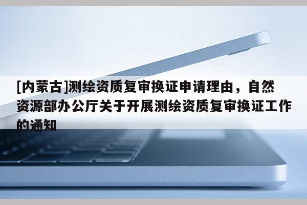 [內(nèi)蒙古]測(cè)繪資質(zhì)復(fù)審換證申請(qǐng)理由，自然資源部辦公廳關(guān)于開(kāi)展測(cè)繪資質(zhì)復(fù)審換證工作的通知