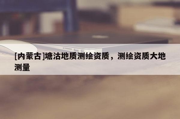 [內(nèi)蒙古]塘沽地質(zhì)測(cè)繪資質(zhì)，測(cè)繪資質(zhì)大地測(cè)量