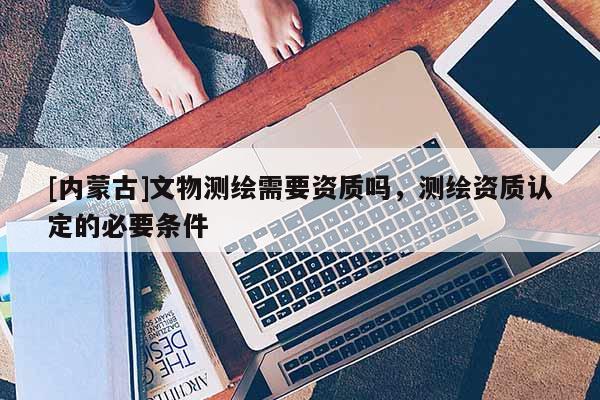 [內(nèi)蒙古]文物測繪需要資質(zhì)嗎，測繪資質(zhì)認(rèn)定的必要條件