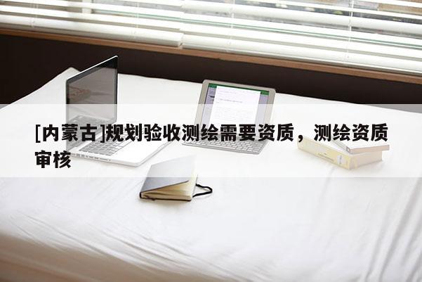 [內(nèi)蒙古]規(guī)劃驗(yàn)收測(cè)繪需要資質(zhì)，測(cè)繪資質(zhì)審核