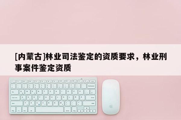[內(nèi)蒙古]林業(yè)司法鑒定的資質(zhì)要求，林業(yè)刑事案件鑒定資質(zhì)