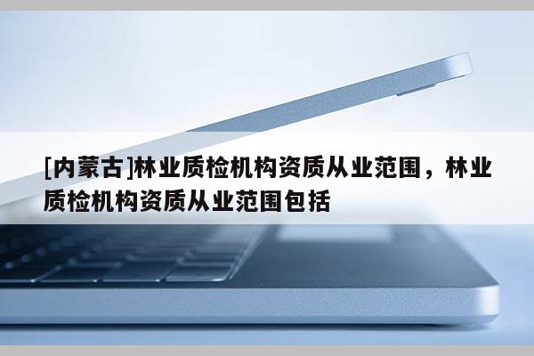 [內(nèi)蒙古]林業(yè)質(zhì)檢機(jī)構(gòu)資質(zhì)從業(yè)范圍，林業(yè)質(zhì)檢機(jī)構(gòu)資質(zhì)從業(yè)范圍包括