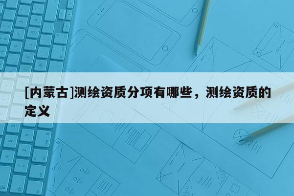 [內(nèi)蒙古]測(cè)繪資質(zhì)分項(xiàng)有哪些，測(cè)繪資質(zhì)的定義