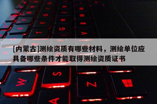 [內(nèi)蒙古]測繪資質(zhì)有哪些材料，測繪單位應(yīng)具備哪些條件才能取得測繪資質(zhì)證書