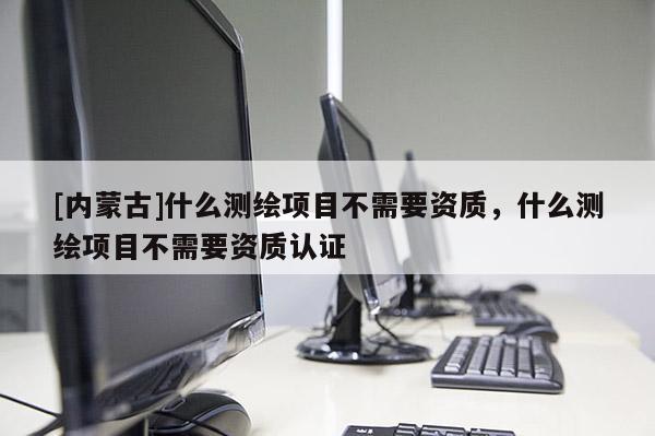 [內(nèi)蒙古]什么測繪項目不需要資質(zhì)，什么測繪項目不需要資質(zhì)認(rèn)證