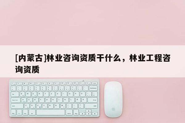 [內(nèi)蒙古]林業(yè)咨詢資質(zhì)干什么，林業(yè)工程咨詢資質(zhì)