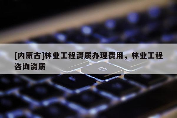 [內(nèi)蒙古]林業(yè)工程資質(zhì)辦理費(fèi)用，林業(yè)工程咨詢資質(zhì)