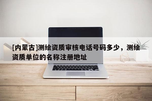 [內(nèi)蒙古]測(cè)繪資質(zhì)審核電話(huà)號(hào)碼多少，測(cè)繪資質(zhì)單位的名稱(chēng)注冊(cè)地址