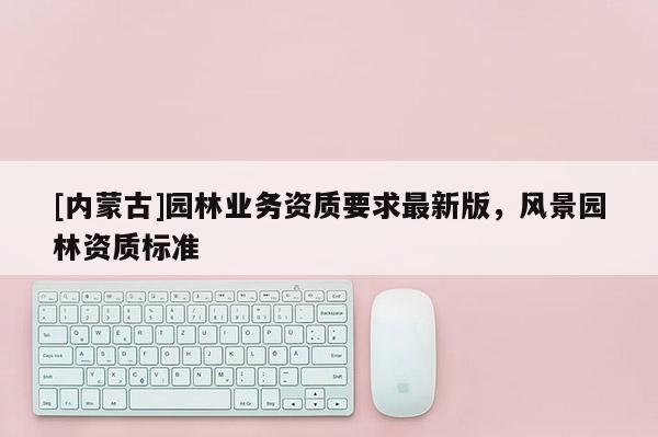 [內(nèi)蒙古]園林業(yè)務資質(zhì)要求最新版，風景園林資質(zhì)標準
