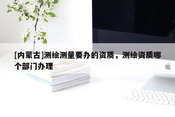 [內(nèi)蒙古]測(cè)繪測(cè)量要辦的資質(zhì)，測(cè)繪資質(zhì)哪個(gè)部門(mén)辦理