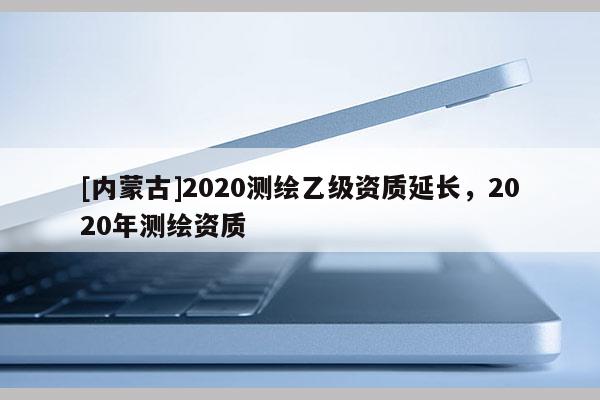 [內(nèi)蒙古]2020測(cè)繪乙級(jí)資質(zhì)延長(zhǎng)，2020年測(cè)繪資質(zhì)