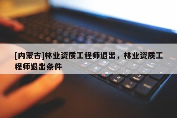 [內蒙古]林業(yè)資質工程師退出，林業(yè)資質工程師退出條件