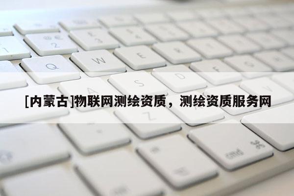 [內(nèi)蒙古]物聯(lián)網(wǎng)測(cè)繪資質(zhì)，測(cè)繪資質(zhì)服務(wù)網(wǎng)