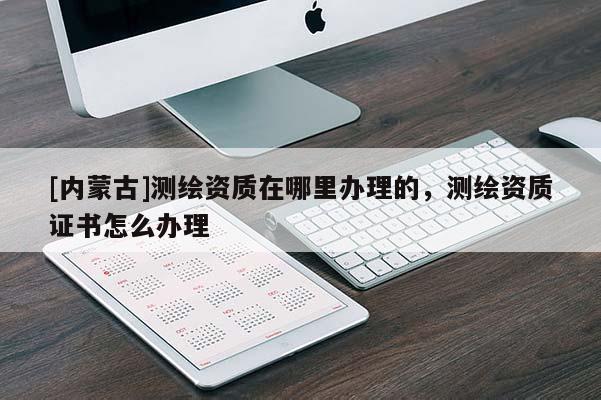 [內(nèi)蒙古]測繪資質(zhì)在哪里辦理的，測繪資質(zhì)證書怎么辦理
