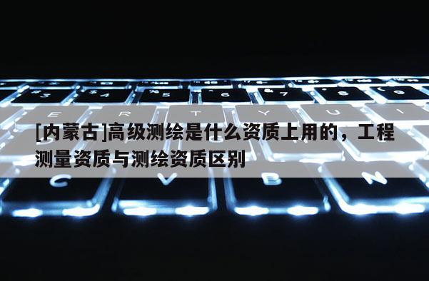 [內(nèi)蒙古]高級測繪是什么資質(zhì)上用的，工程測量資質(zhì)與測繪資質(zhì)區(qū)別