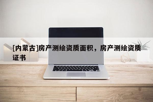 [內(nèi)蒙古]房產(chǎn)測(cè)繪資質(zhì)面積，房產(chǎn)測(cè)繪資質(zhì)證書(shū)