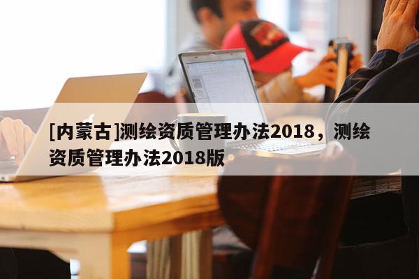 [內蒙古]測繪資質管理辦法2018，測繪資質管理辦法2018版