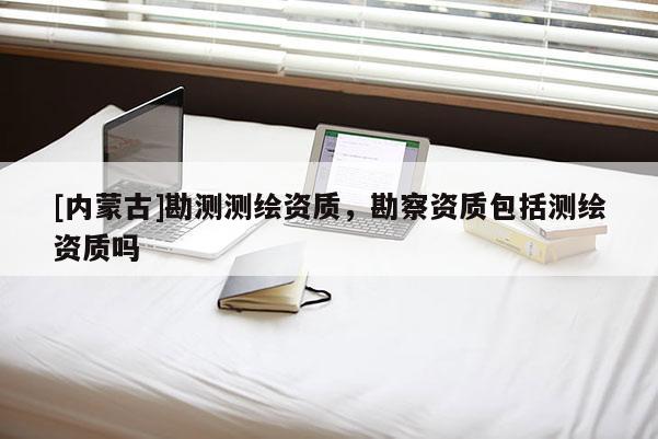 [內(nèi)蒙古]勘測測繪資質(zhì)，勘察資質(zhì)包括測繪資質(zhì)嗎