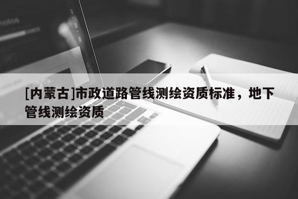 [內(nèi)蒙古]市政道路管線測(cè)繪資質(zhì)標(biāo)準(zhǔn)，地下管線測(cè)繪資質(zhì)