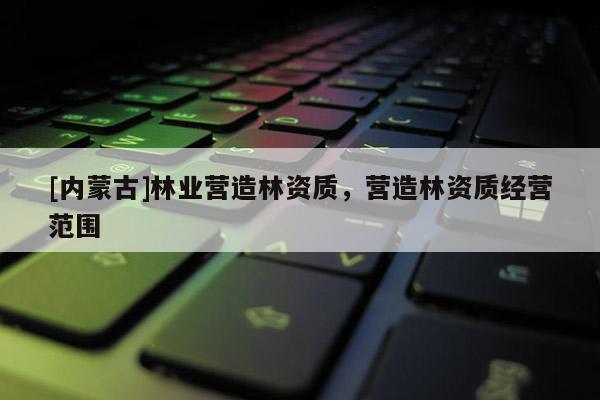[內(nèi)蒙古]林業(yè)營造林資質(zhì)，營造林資質(zhì)經(jīng)營范圍