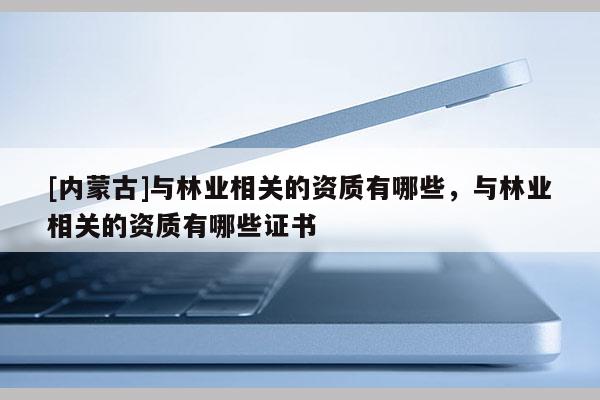 [內(nèi)蒙古]與林業(yè)相關(guān)的資質(zhì)有哪些，與林業(yè)相關(guān)的資質(zhì)有哪些證書