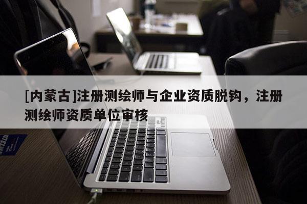 [內(nèi)蒙古]注冊(cè)測(cè)繪師與企業(yè)資質(zhì)脫鉤，注冊(cè)測(cè)繪師資質(zhì)單位審核