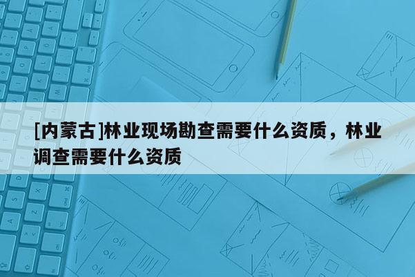 [內(nèi)蒙古]林業(yè)現(xiàn)場勘查需要什么資質(zhì)，林業(yè)調(diào)查需要什么資質(zhì)
