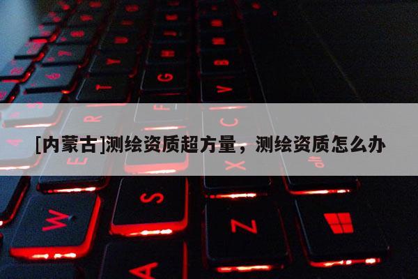 [內(nèi)蒙古]測(cè)繪資質(zhì)超方量，測(cè)繪資質(zhì)怎么辦