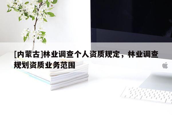 [內(nèi)蒙古]林業(yè)調(diào)查個人資質(zhì)規(guī)定，林業(yè)調(diào)查規(guī)劃資質(zhì)業(yè)務(wù)范圍