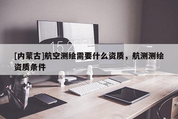 [內(nèi)蒙古]航空測繪需要什么資質(zhì)，航測測繪資質(zhì)條件