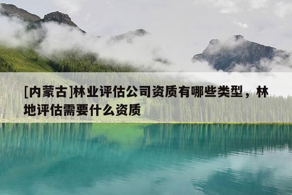 [內(nèi)蒙古]林業(yè)評(píng)估公司資質(zhì)有哪些類型，林地評(píng)估需要什么資質(zhì)