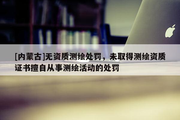 [內(nèi)蒙古]無(wú)資質(zhì)測(cè)繪處罰，未取得測(cè)繪資質(zhì)證書(shū)擅自從事測(cè)繪活動(dòng)的處罰