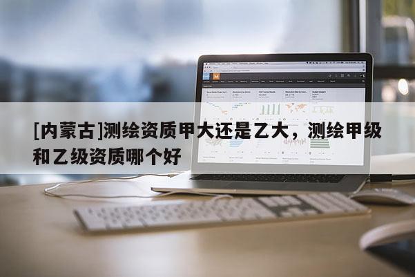 [內(nèi)蒙古]測(cè)繪資質(zhì)甲大還是乙大，測(cè)繪甲級(jí)和乙級(jí)資質(zhì)哪個(gè)好