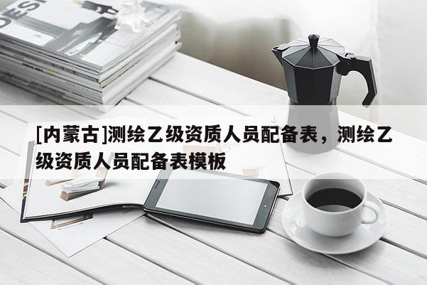 [內(nèi)蒙古]測繪乙級資質(zhì)人員配備表，測繪乙級資質(zhì)人員配備表模板