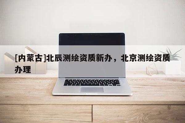 [內(nèi)蒙古]北辰測(cè)繪資質(zhì)新辦，北京測(cè)繪資質(zhì)辦理