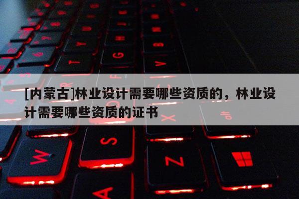 [內(nèi)蒙古]林業(yè)設(shè)計(jì)需要哪些資質(zhì)的，林業(yè)設(shè)計(jì)需要哪些資質(zhì)的證書