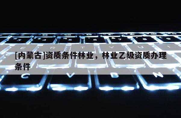 [內(nèi)蒙古]資質(zhì)條件林業(yè)，林業(yè)乙級資質(zhì)辦理?xiàng)l件