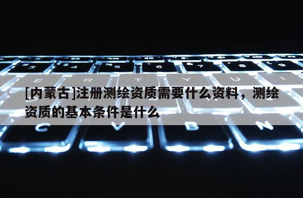 [內(nèi)蒙古]注冊測繪資質(zhì)需要什么資料，測繪資質(zhì)的基本條件是什么