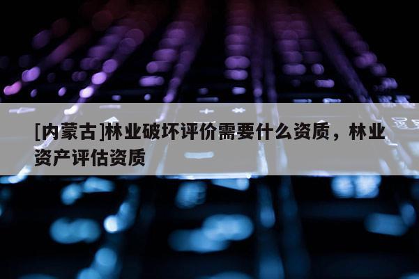 [內(nèi)蒙古]林業(yè)破壞評價需要什么資質(zhì)，林業(yè)資產(chǎn)評估資質(zhì)