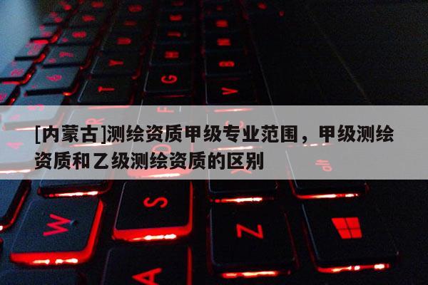 [內(nèi)蒙古]測(cè)繪資質(zhì)甲級(jí)專業(yè)范圍，甲級(jí)測(cè)繪資質(zhì)和乙級(jí)測(cè)繪資質(zhì)的區(qū)別