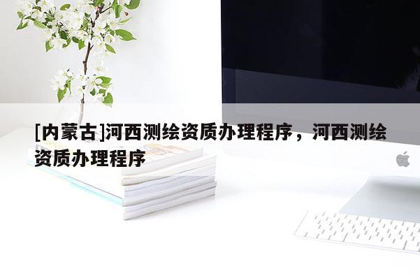 [內(nèi)蒙古]河西測繪資質(zhì)辦理程序，河西測繪資質(zhì)辦理程序