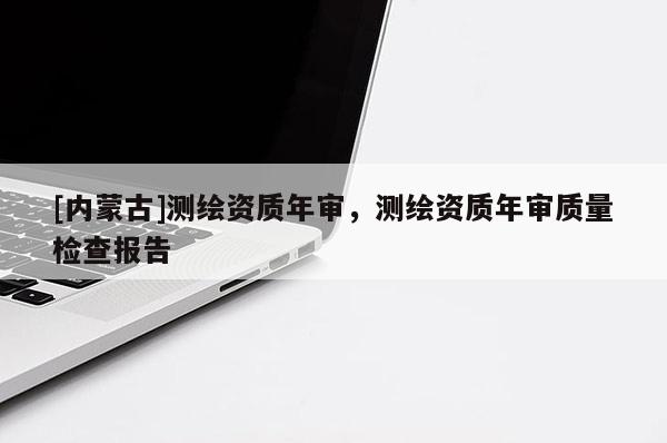 [內(nèi)蒙古]測繪資質(zhì)年審，測繪資質(zhì)年審質(zhì)量檢查報告